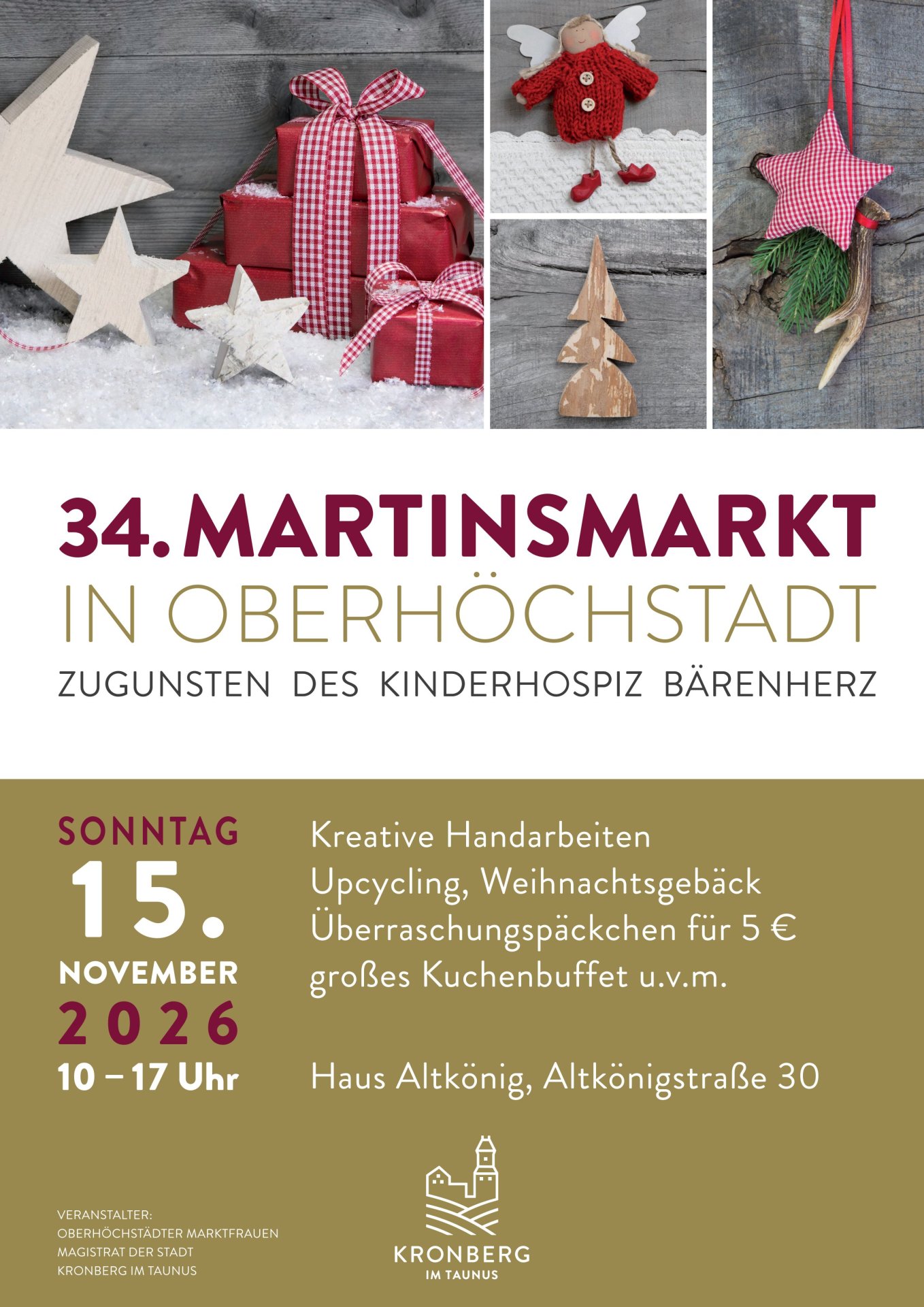 Plakat 34. Oberhöchstädter Martinsmarkt Plakat für den 34. Martinsmarkt in Oberhöchstadt am Sonntag, 15. November 2026 von 10 bis 17 Uhr im Haus Altkönig. Der Markt findet zugunsten des Kinderhospizes Bärenherz statt. Angeboten werden kreative Handarbeiten, Upcycling, Weihnachtsgebäck, Überraschungspäckchen für 5 Euro und ein großes Kuchenbuffet. Das Design zeigt herbstliche und weihnachtliche Dekorationen wie verpackte Geschenke, Holzsterne und einen kleinen gestrickten Engel. Veranstalter sind die Oberhöchstädter Marktfrauen und der Magistrat der Stadt Kronberg im Taunus.